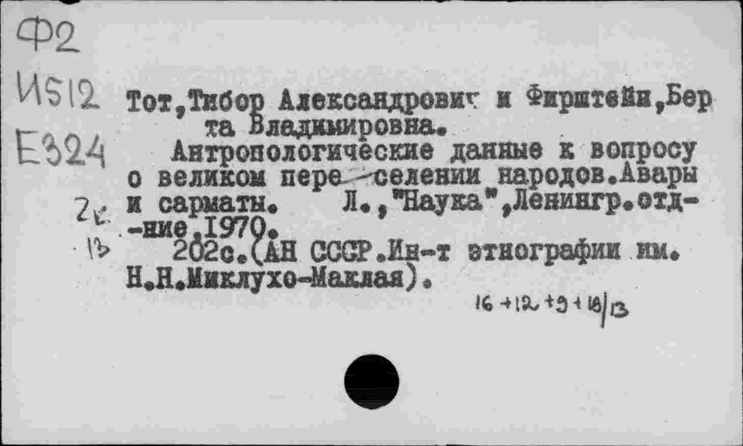 ﻿Ф2
VW
езда
2 с.
w
Тот,Тибор Александрович и Фиритейн,Бер та Владимировна.
Антропологические данные к вопросу о великом пере- "селении народов.Авары и сарматы. Л.,"Наука",Ленингр.отд--ние.1970.
202с.(АН СССР .Ин-т этнографии им. Н.Н.Миклухо-Маклая) •
ш-нала * ів/з